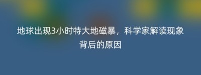 地球出现3小时特大地磁暴，科学家解读现象背后的原因