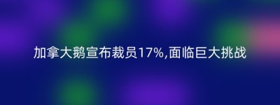 加拿大鹅宣布裁员17%,面临巨大挑战