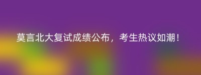 莫言北大复试成绩公布，考生热议如潮！
