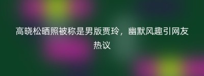 高晓松晒照被称是男版贾玲，幽默风趣引网友热议