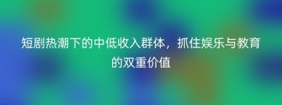 短剧热潮下的中低收入群体，抓住娱乐与教育的双重价值