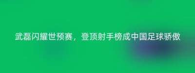 武磊闪耀世预赛，登顶射手榜成中国足球骄傲