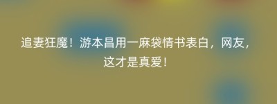 追妻狂魔！游本昌用一麻袋情书表白，网友，这才是真爱！