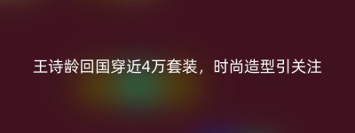 王诗龄回国穿近4万套装，时尚造型引关注