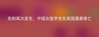 悲剧再次发生，中国女留学生在英国遭袭身亡