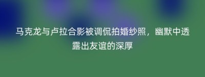 马克龙与卢拉合影被调侃拍婚纱照，幽默中透露出友谊的深厚