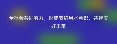 全社会共同努力，形成节约用水意识，共建美好未来
