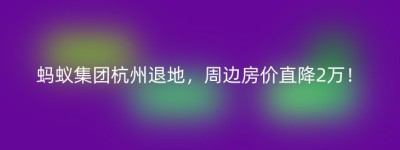 蚂蚁集团杭州退地，周边房价直降2万！