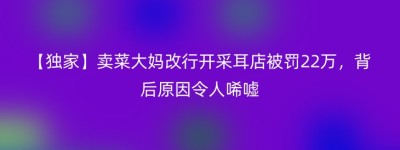 【独家】卖菜大妈改行开采耳店被罚22万，背后原因令人唏嘘