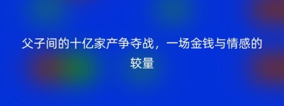 父子间的十亿家产争夺战，一场金钱与情感的较量