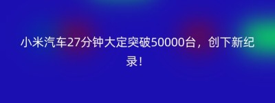 小米汽车27分钟大定突破50000台，创下新纪录！