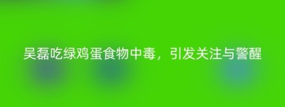 吴磊吃绿鸡蛋食物中毒，引发关注与警醒
