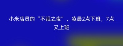 小米店员的“不眠之夜”，凌晨2点下班，7点又上班