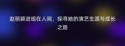 赵丽颖进组在人间，探寻她的演艺生涯与成长之路