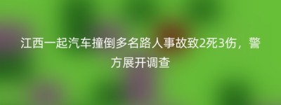 江西一起汽车撞倒多名路人事故致2死3伤，警方展开调查