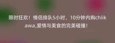 限时狂欢！情侣排队5小时，10分钟内购chiikawa,爱情与美食的完美碰撞！