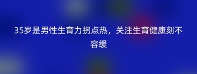 35岁是男性生育力拐点热，关注生育健康刻不容缓