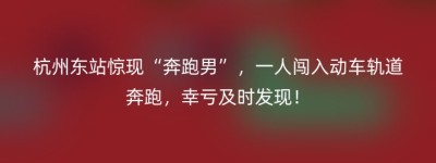 杭州东站惊现“奔跑男”，一人闯入动车轨道奔跑，幸亏及时发现！