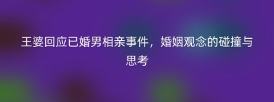 王婆回应已婚男相亲事件，婚姻观念的碰撞与思考