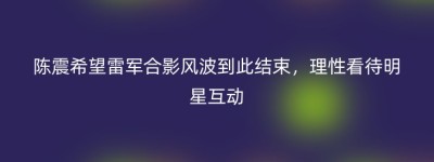 陈震希望雷军合影风波到此结束，理性看待明星互动