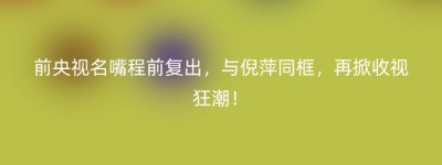 前央视名嘴程前复出，与倪萍同框，再掀收视狂潮！