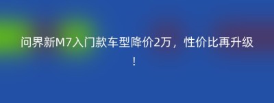 问界新M7入门款车型降价2万，性价比再升级！