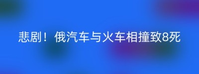 悲剧！俄汽车与火车相撞致8死