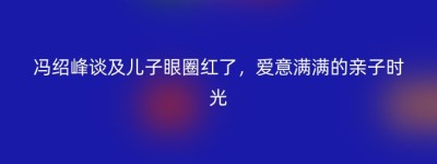 冯绍峰谈及儿子眼圈红了，爱意满满的亲子时光