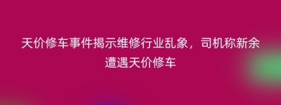 天价修车事件揭示维修行业乱象，司机称新余遭遇天价修车