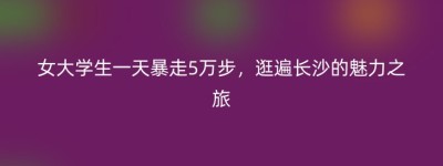 女大学生一天暴走5万步，逛遍长沙的魅力之旅