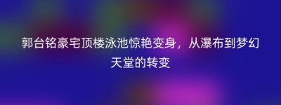 郭台铭豪宅顶楼泳池惊艳变身，从瀑布到梦幻天堂的转变