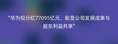 “华为拟分红77095亿元，彰显公司发展成果与股东利益共享”