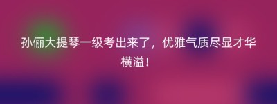 孙俪大提琴一级考出来了，优雅气质尽显才华横溢！