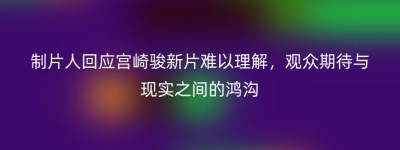 制片人回应宫崎骏新片难以理解，观众期待与现实之间的鸿沟