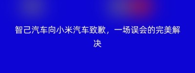 智己汽车向小米汽车致歉，一场误会的完美解决