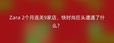 Zara 2个月连关9家店，快时尚巨头遭遇了什么？