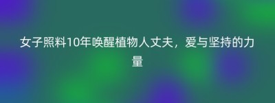 女子照料10年唤醒植物人丈夫，爱与坚持的力量