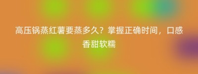 高压锅蒸红薯要蒸多久？掌握正确时间，口感香甜软糯