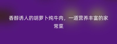 香醇诱人的胡萝卜炖牛肉，一道营养丰富的家常菜