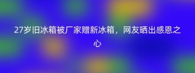 27岁旧冰箱被厂家赠新冰箱，网友晒出感恩之心