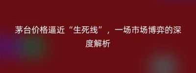 茅台价格逼近“生死线”，一场市场博弈的深度解析
