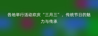 各地举行活动欢庆“三月三”，传统节日的魅力与传承