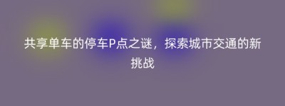 共享单车的停车P点之谜，探索城市交通的新挑战