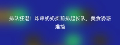排队狂潮！炸串奶奶摊前排起长队，美食诱惑难挡