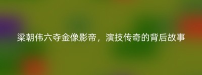 梁朝伟六夺金像影帝，演技传奇的背后故事