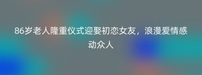 86岁老人隆重仪式迎娶初恋女友，浪漫爱情感动众人