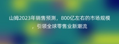 山姆2023年销售预测，800亿左右的市场规模，引领全球零售业新潮流