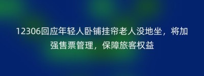 12306回应年轻人卧铺挂帘老人没地坐，将加强售票管理，保障旅客权益