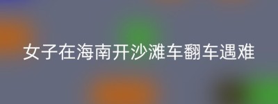 女子在海南开沙滩车翻车遇难