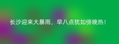 长沙迎来大暴雨，早八点犹如傍晚热！